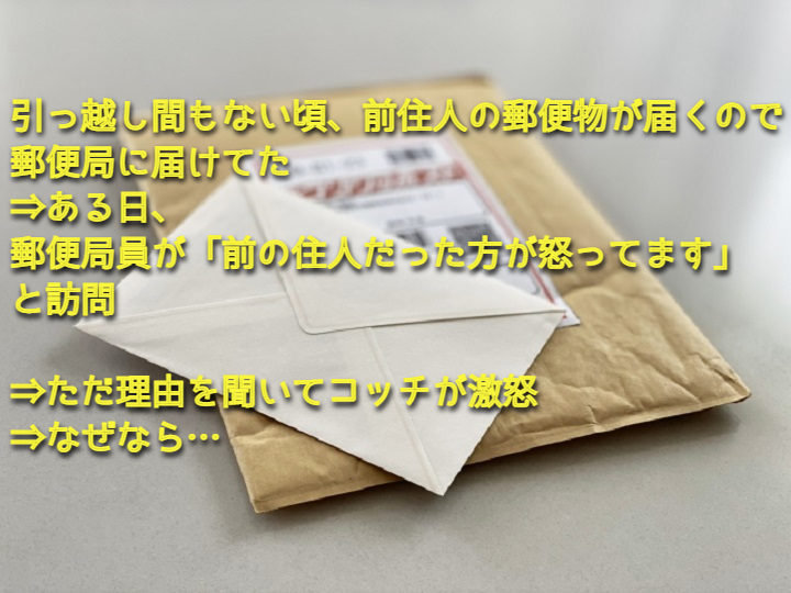 引っ越し間もない頃、前住人の郵便物が届くので郵便局に届けてた→ある日、郵便局員が「前の住人だった方が怒ってます」と訪問→ただ理由を聞いてコッチが激怒→なぜなら… ちょっと一休み 引っ越し間もない頃、前住人の郵便物が届くので郵便局に届けてた→ある日、郵便局員が「前の住人だった方が怒ってます」と訪問→ただ理由を聞いてコッチが激怒→なぜなら… ちょっと一休み